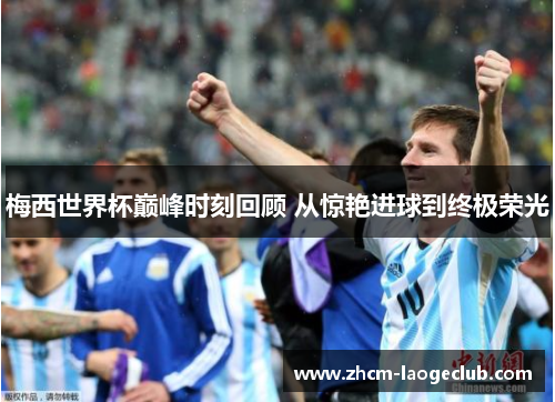 梅西世界杯巅峰时刻回顾 从惊艳进球到终极荣光