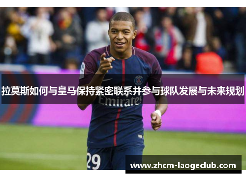 拉莫斯如何与皇马保持紧密联系并参与球队发展与未来规划