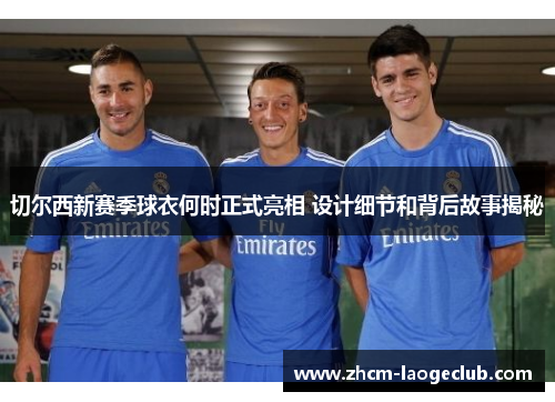 切尔西新赛季球衣何时正式亮相 设计细节和背后故事揭秘