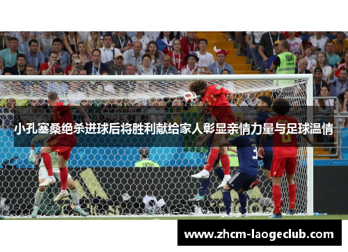小孔塞桑绝杀进球后将胜利献给家人彰显亲情力量与足球温情