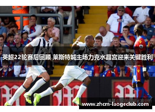 英超22轮赛后回顾 莱斯特城主场力克水晶宫迎来关键胜利