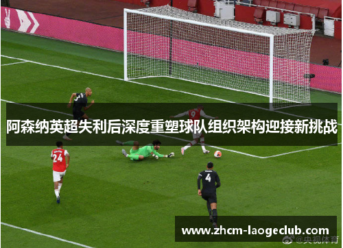 阿森纳英超失利后深度重塑球队组织架构迎接新挑战