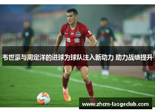 韦世豪与周定洋的进球为球队注入新动力 助力战绩提升