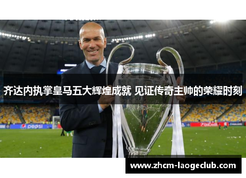 齐达内执掌皇马五大辉煌成就 见证传奇主帅的荣耀时刻