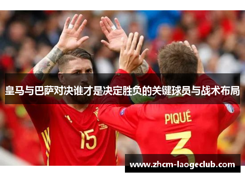 皇马与巴萨对决谁才是决定胜负的关键球员与战术布局